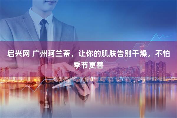 启兴网 广州珂兰蒂，让你的肌肤告别干燥，不怕季节更替