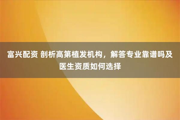 富兴配资 剖析高第植发机构，解答专业靠谱吗及医生资质如何选择