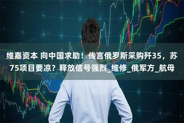 维嘉资本 向中国求助!传言俄罗斯采购歼35,苏75项目要凉?释放信号强烈_维修_俄军方_航母